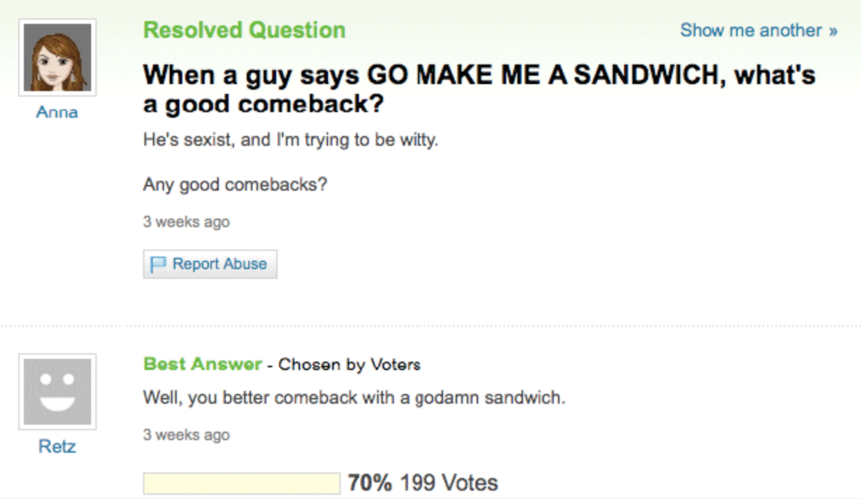 web page - Resolved Question Show me another >> When a guy says Go Make Me A Sandwich, what's a good comeback? He's sexist, and I'm trying to be witty. Anna Any good comebacks? 3 weeks ago Report Abuse Best Answer Chosen by Voters Well, you better comebac