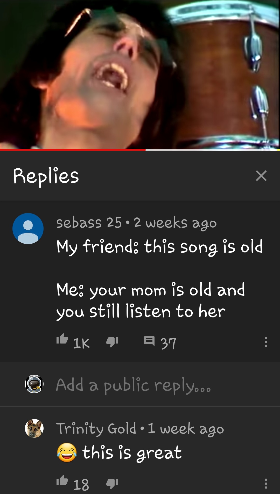 screenshot - Replies sebass 25 2 weeks ago My friend this song is old Me your mom is old and you still listen to her 16 16 41 37 Add a public .oo Trinity Gold. 1 week ago this is great ib 18