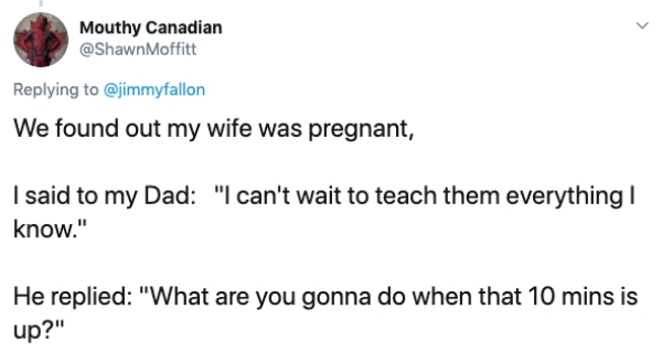 document - Mouthy Canadian Moffitt We found out my wife was pregnant, I said to my Dad "I can't wait to teach them everything! know." He replied "What are you gonna do when that 10 mins is up?"