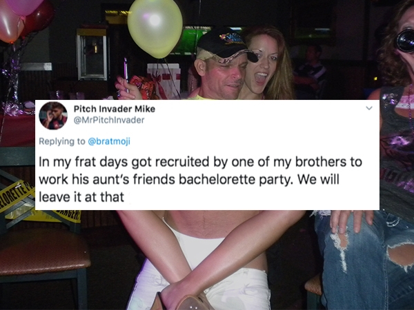fun - Pitch Invader Mike In my frat days got recruited by one of my brothers to work his aunt's friends bachelorette party. We will leave it at that