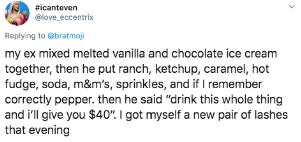 document - my ex mixed melted vanilla and chocolate ice cream together, then he put ranch, ketchup, caramel, hot fudge, soda, m&m's, sprinkles, and if I remember correctly pepper. then he said "drink this whole thing and i'll give you $40". I got myself a