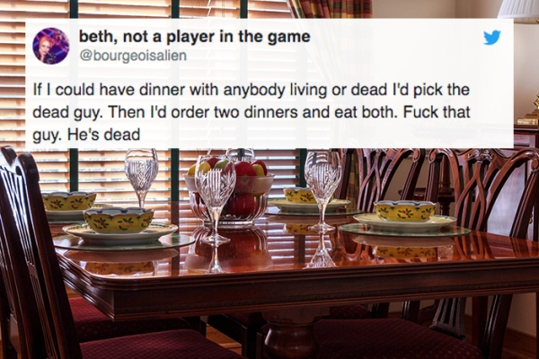 dinner table - beth, not a player in the game If I could have dinner with anybody living or dead I'd pick the dead guy. Then I'd order two dinners and eat both. Fuck that guy. He's dead