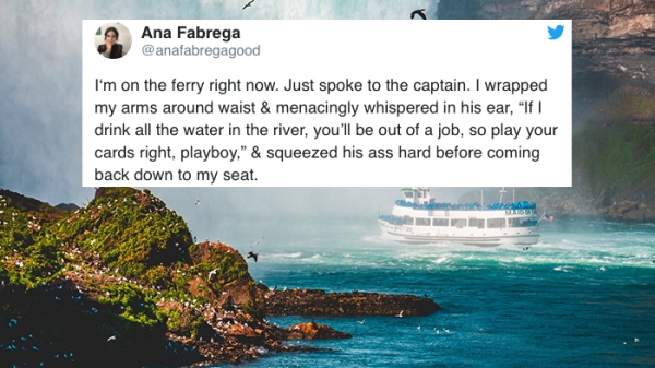 water resources - Ana Fabrega I'm on the ferry right now. Just spoke to the captain. I wrapped my arms around waist & menacingly whispered in his ear, "If I drink all the water in the river, you'll be out of a job, so play your cards right, playboy." & sq