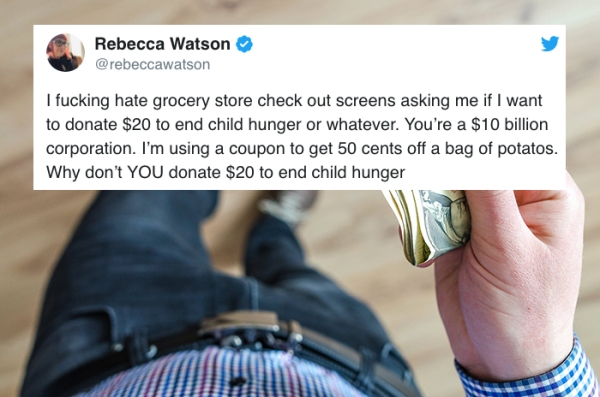 Rebecca Watson I fucking hate grocery store check out screens asking me if I want to donate $20 to end child hunger or whatever. You're a $10 billion corporation. I'm using a coupon to get 50 cents off a bag of potatos. Why don't You donate $20 to end…