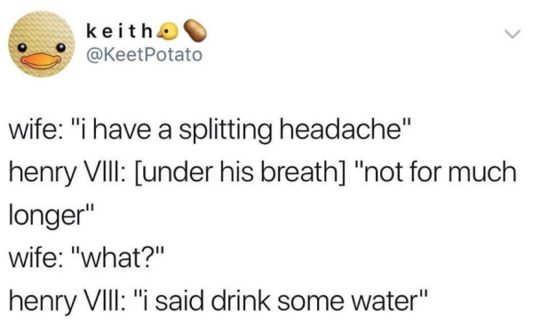 smile - keith Potato wife "i have a splitting headache" henry Viii under his breath "not for much longer" wife "what?" henry Viii "i said drink some water"