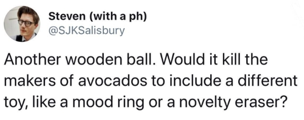 Steven with a ph Another wooden ball. Would it kill the makers of avocados to include a different toy, a mood ring or a novelty eraser?