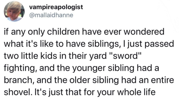 quotes - vampireapologist if any only children have ever wondered what it's to have siblings, I just passed two little kids in their yard "sword" fighting, and the younger sibling had a branch, and the older sibling had an entire shovel. It's just that fo