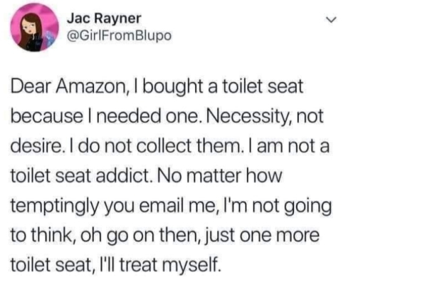 document - 6 Jac Ra Jac Rayner Blupo Dear Amazon, I bought a toilet seat because I needed one. Necessity, not desire. I do not collect them. I am not a toilet seat addict. No matter how temptingly you email me, I'm not going to think, oh go on then, just 