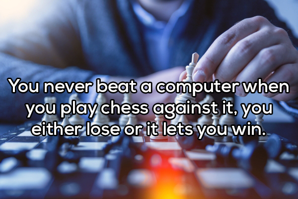 intellectual activity - You never beat a computer when you play chess against it, you either lose or it lets you win.