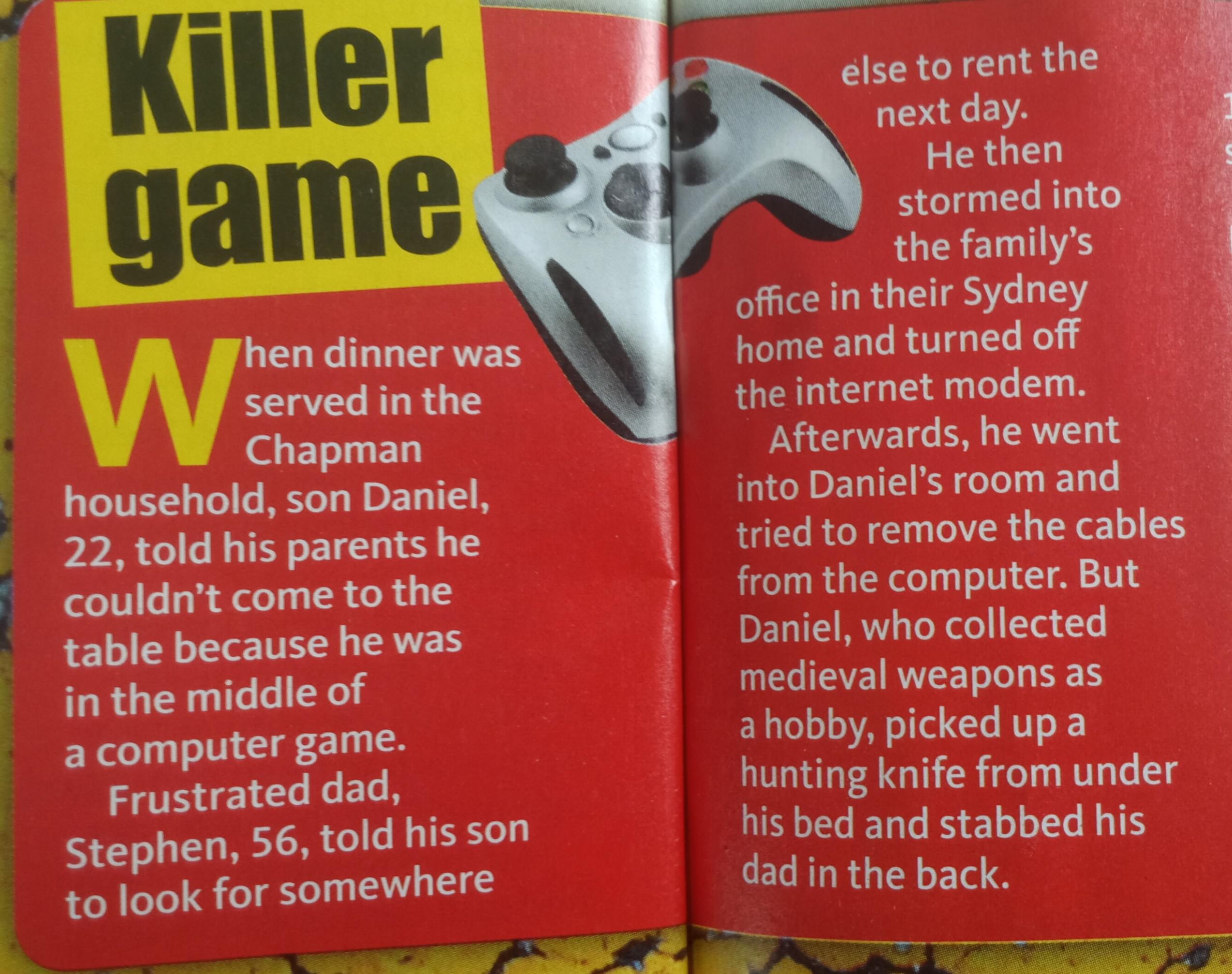 poster - Killer game Then dinner was served in the Chapman household, son Daniel, 22, told his parents he couldn't come to the table because he was in the middle of a computer game. Frustrated dad, Stephen, 56, told his son to look for somewhere else to r