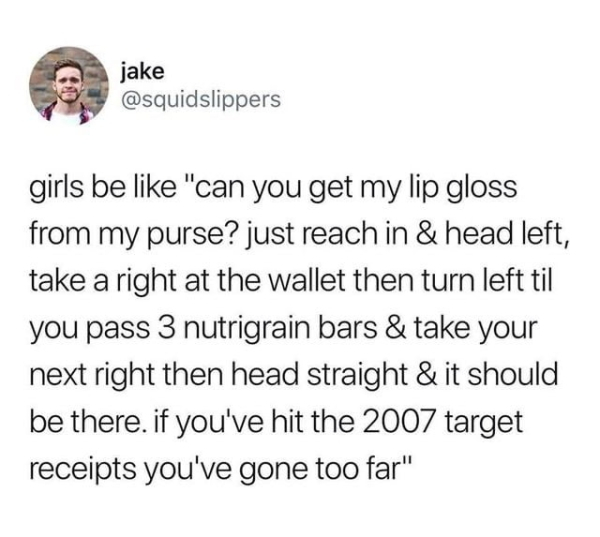 quotes - jake girls be "can you get my lip gloss from my purse? just reach in & head left, take a right at the wallet then turn left til you pass 3 nutrigrain bars & take your next right then head straight & it should be there. if you've hit the 2007 targ