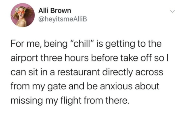 you re driving on the wrong side - Alli Brown For me, being "chill" is getting to the airport three hours before take off so | can sit in a restaurant directly across from my gate and be anxious about missing my flight from there.