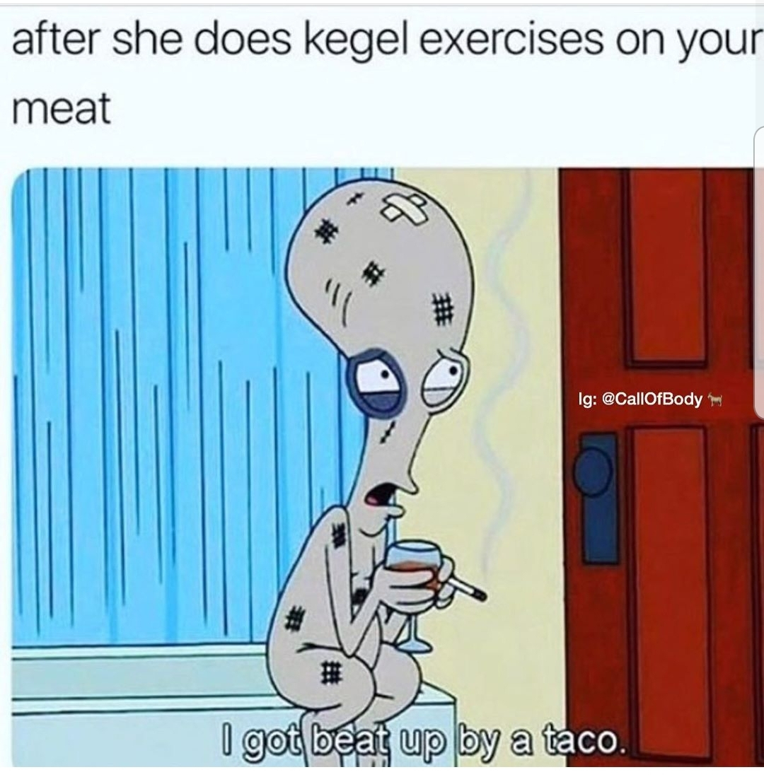 got beat up by a taco - after she does kegel exercises on your meat Ig I got beat up by a taco.