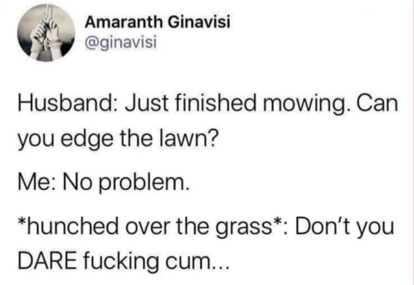 document - Amaranth Ginavisi Husband Just finished mowing. Can you edge the lawn? Me No problem. hunched over the grass Don't you Dare fucking cum...