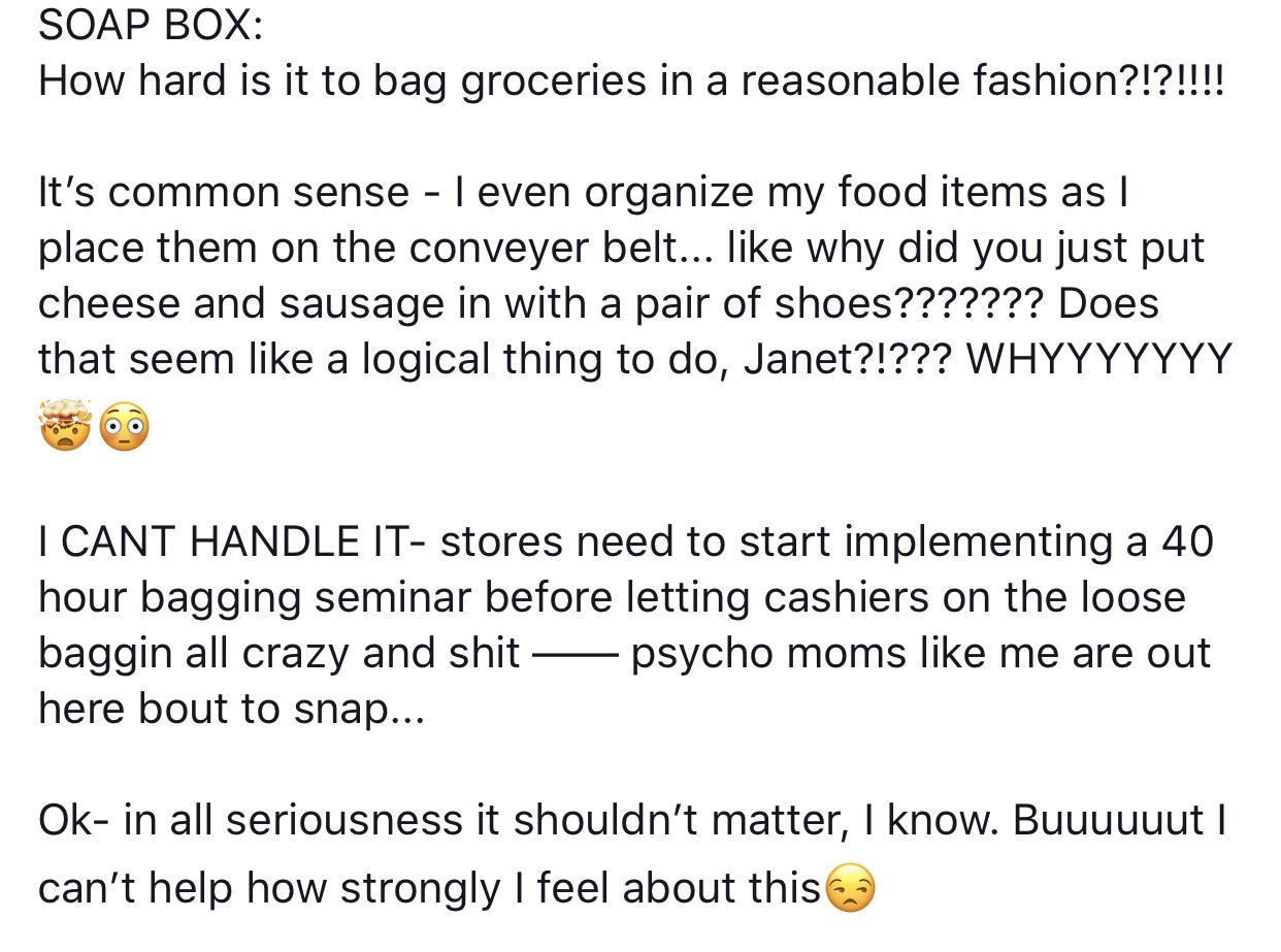 angle - Soap Box How hard is it to bag groceries in a reasonable fashion?!?!!!! It's common sense I even organize my food items as I place them on the conveyer belt... why did you just put cheese and sausage in with a pair of shoes??????? Does that seem a