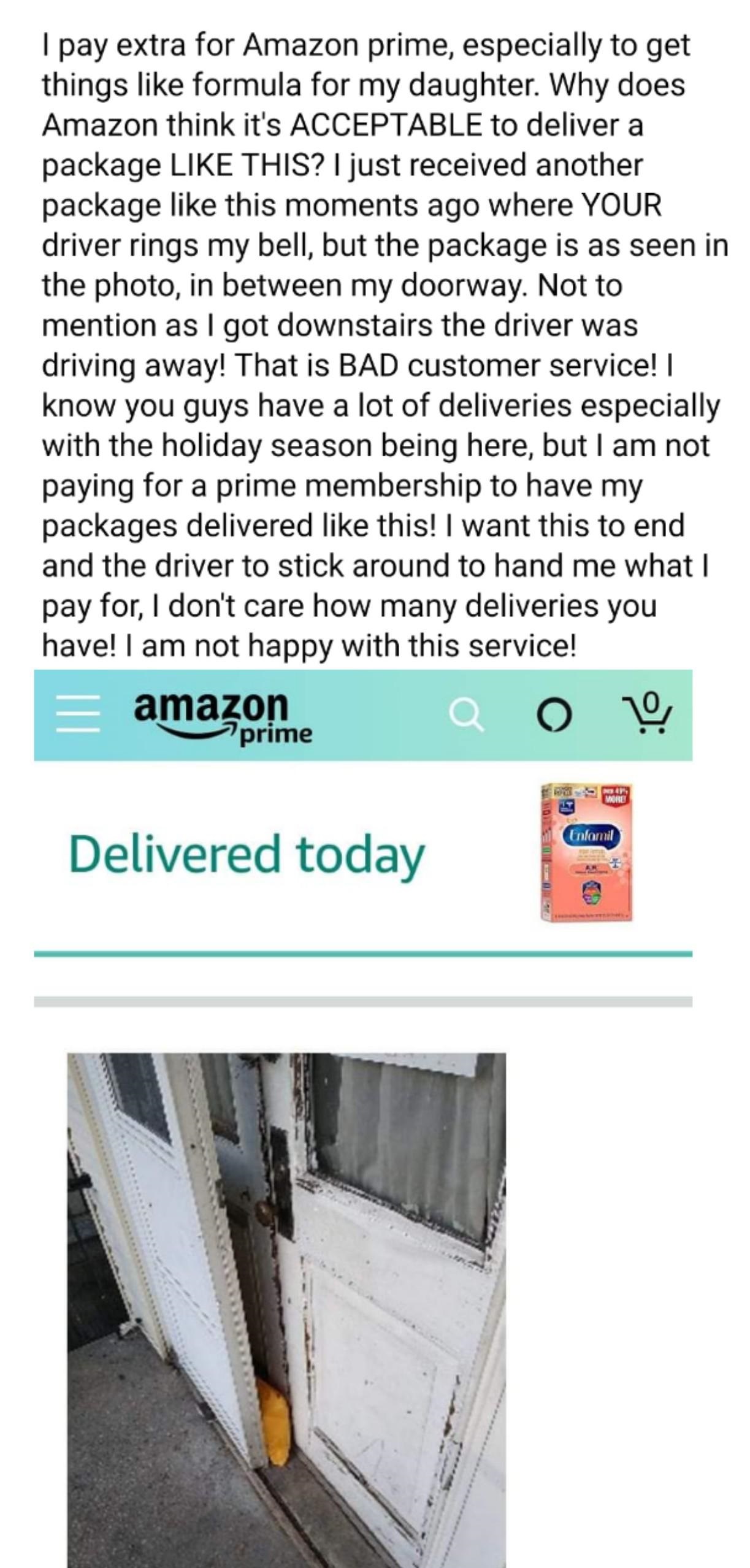 material - I pay extra for Amazon prime, especially to get things formula for my daughter. Why does Amazon think it's Acceptable to deliver a package This? I just received another package this moments ago where Your driver rings my bell, but the package i
