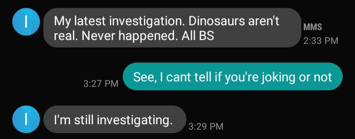 multimedia - My latest investigation. Dinosaurs aren't real. Never happened. All Bs Mms See, I cant tell if you're joking or not I'm still investigating.