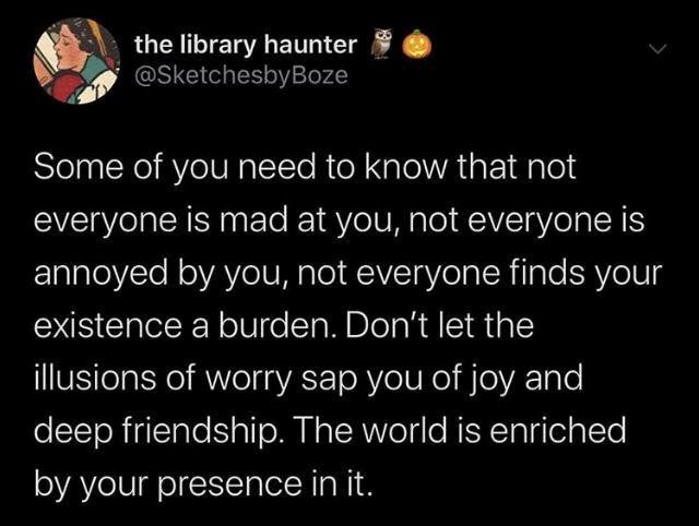 atmosphere - the library haunter Some of you need to know that not everyone is mad at you, not everyone is annoyed by you, not everyone finds your existence a burden. Don't let the illusions of worry sap you of joy and, deep friendship. The world is enric