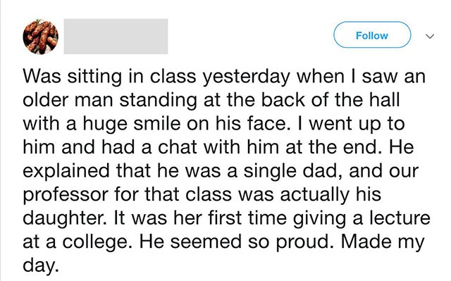 document - Was sitting in class yesterday when I saw an older man standing at the back of the hall with a huge smile on his face. I went up to him and had a chat with him at the end. He explained that he was a single dad, and our professor for that class 