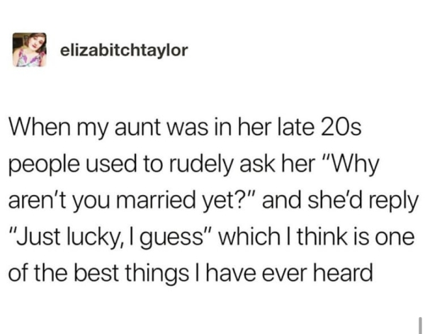 document - elizabitchtaylor When my aunt was in her late 20s people used to rudely ask her "Why aren't you married yet?" and she'd "Just lucky, I guess" which I think is one of the best things I have ever heard