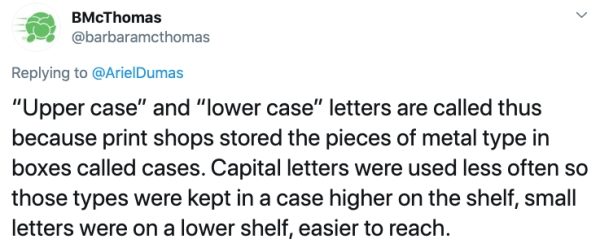 document - BMcThomas "Upper case" and "lower case" letters are called thus because print shops stored the pieces of metal type in boxes called cases. Capital letters were used less often so those types were kept in a case higher on the shelf, small letter