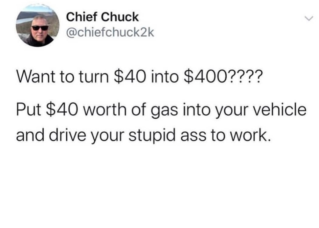 angle - Chief Chuck Want to turn $40 into $400???? Put $40 worth of gas into your vehicle and drive your stupid ass to work.