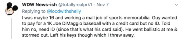 bad employees - I was maybe 16 and working a mall job of sports memorabilia. Guy wanted to pay for a 1K Joe DiMaggio baseball with a credit card but no Id. Told him no, need Id since that's what his card said. He went ballistic at me & storm