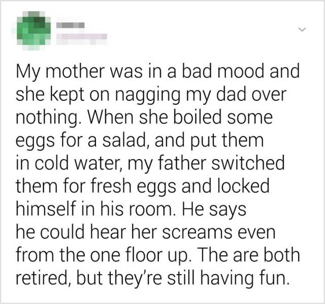 document - My mother was in a bad mood and she kept on nagging my dad over nothing. When she boiled some eggs for a salad, and put them in cold water, my father switched them for fresh eggs and locked himself in his room. He says he could hear her screams
