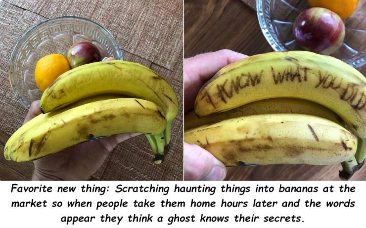 banana prank - Favorite new thing Scratching haunting things into bananas at the market so when people take them home hours later and the words appear they think a ghost knows their secrets.