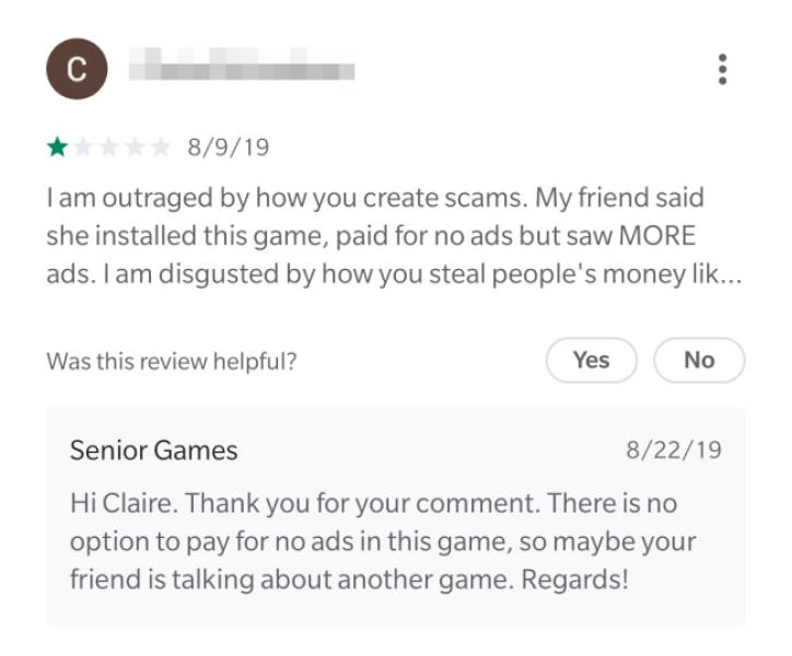 document - C 8919 I am outraged by how you create scams. My friend said she installed this game, paid for no ads but saw More ads. I am disgusted by how you steal people's money lik... Was this review helpful? Yes No Senior Games 82219 Hi Claire. Thank yo
