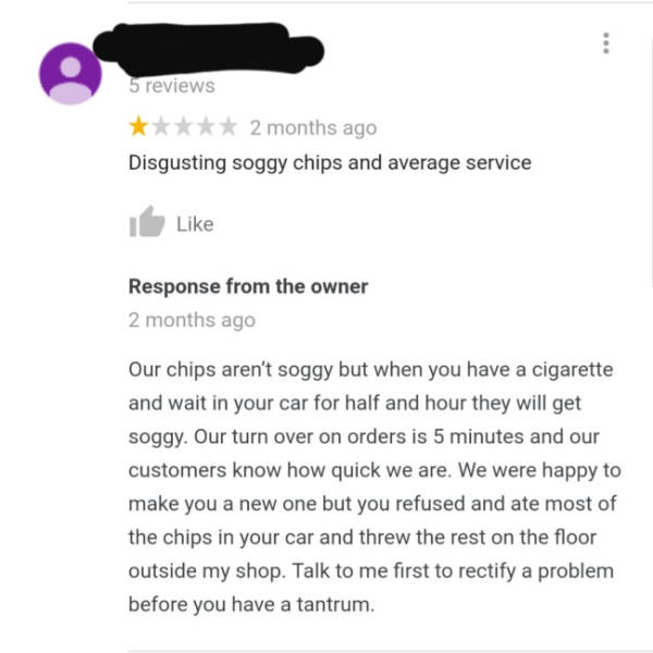 document - 5 reviews 2 months ago Disgusting soggy chips and average service Response from the owner 2 months ago Our chips aren't soggy but when you have a cigarette and wait in your car for half and hour they will get soggy. Our turn over on orders is 5