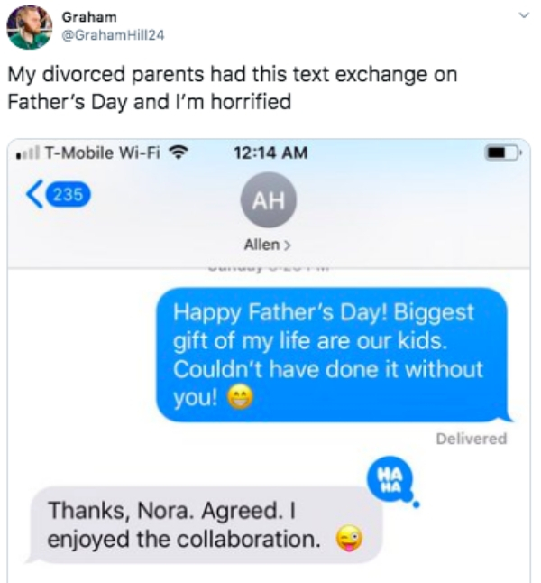 Joke - Graham Hill24 My divorced parents had this text exchange on Father's Day and I'm horrified . TMobile WiFi 235 Ah Allen > Happy Father's Day! Biggest gift of my life are our kids. Couldn't have done it without you! Delivered Thanks, Nora. Agreed. I 