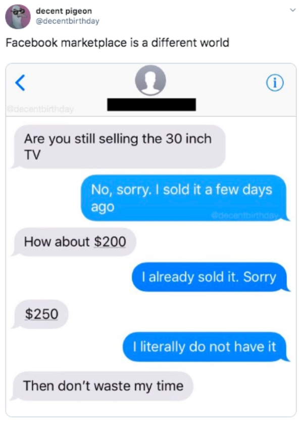 web page - 09 decent pigeon Facebook marketplace is a different world Are you still selling the 30 inch Tv No, sorry. I sold it a few days ago How about $200 I already sold it. Sorry $250 I literally do not have it Then don't waste my time
