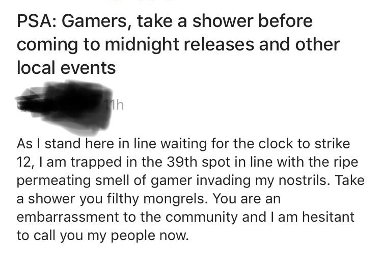 document - Psa Gamers, take a shower before coming to midnight releases and other local events 11h As I stand here in line waiting for the clock to strike 12, I am trapped in the 39th spot in line with the ripe permeating smell of gamer invading my nostri