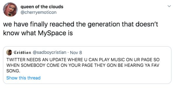 document - queen of the clouds we have finally reached the generation that doesn't know what MySpace is Cristian . Nov 8 Twitter Needs An Update Where U Can Play Music On Ur Page So When Somebody Come On Your Page They Gon Be Hearing Ya Fav Song. Show thi