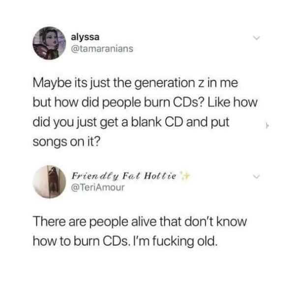 gen z dark humor - alyssa Maybe its just the generation z in me but how did people burn CDs? how did you just get a blank Cd and put songs on it? Friendly Fat Hottie There are people alive that don't know how to burn CDs. I'm fucking old.