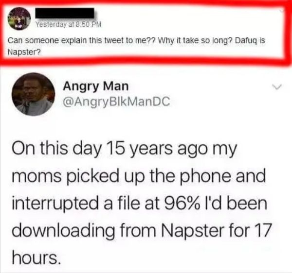 document - Yesterday at Can someone explain this tweet to me?? Why it take so long? Dafuq is Napster? Angry Man On this day 15 years ago my moms picked up the phone and interrupted a file at 96% I'd been downloading from Napster for 17 hours.