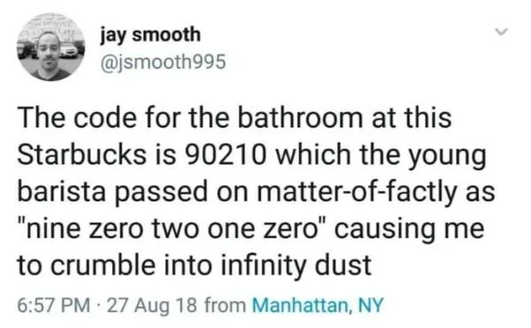 jay smooth The code for the bathroom at this Starbucks is 90210 which the young barista passed on matteroffactly as "nine zero two one zero" causing me to crumble into infinity dust . 27 Aug 18 from Manhattan, Ny