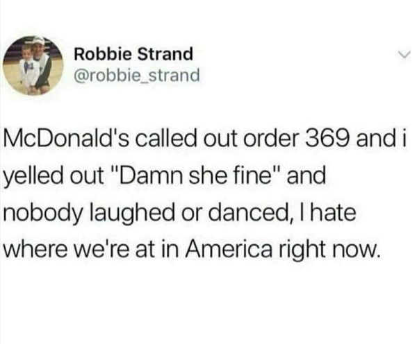 dirty slut for water meme - Robbie Strand strand McDonald's called out order 369 and i yelled out "Damn she fine" and nobody laughed or danced, I hate where we're at in America right now.