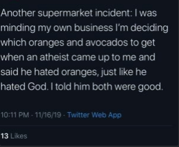 try my best quotes - Another supermarket incident I was minding my own business I'm deciding which oranges and avocados to get when an atheist came up to me and said he hated oranges, just he hated God. I told him both were good. 111619 Twitter Web App 13