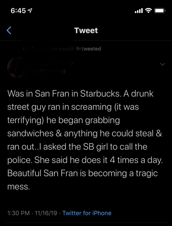 screenshot - 7 Tweet D le Bandit Retweeted ry Was in San Fran in Starbucks. A drunk street guy ran in screaming it was terrifying he began grabbing, sandwiches & anything he could steal & ran out..I asked the Sb girl to call the police. She said he does i