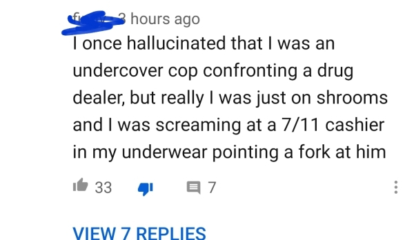 diagram - of hours ago Tonce hallucinated that I was an undercover cop confronting a drug dealer, but really I was just on shrooms and I was screaming at a 711 cashier in my underwear pointing a fork at him it 33 41 27 View 7 Replies