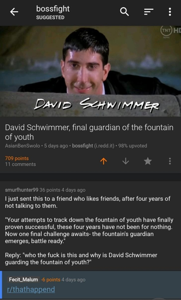 screenshot - bossfight Suggested Tnt He David Schwimmer David Schwimmer, final guardian of the fountain of youth AsianBenSwolo. 5 days ago bossfight i.redd.it. 98% upvoted 709 points 11 smurfhunter99 36 points 4 days ago I just sent this to a friend who f