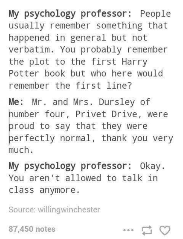 My psychology professor People usually remember something that happened in general but not verbatim. You probably remember the plot to the first Harry Potter book but who here would remember the first line? Me Mr. and Mrs. Dursley of number four, Privet…