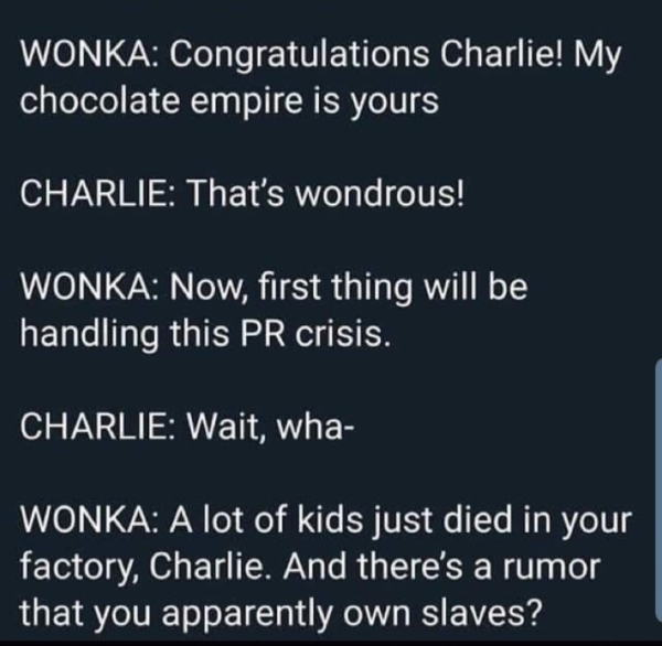 presentation - Wonka Congratulations Charlie! My chocolate empire is yours Charlie That's wondrous! Wonka Now, first thing will be handling this Pr crisis. Charlie Wait, wha Wonka A lot of kids just died in your factory, Charlie. And there's a rumor that 