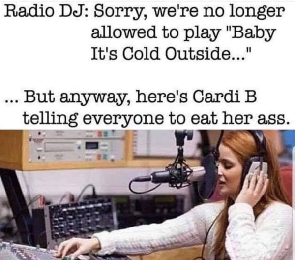 baby it's cold outside cardi b - Radio Dj Sorry, we're no longer allowed to play "Baby It's Cold Outside..." ... But anyway, here's Cardi B telling everyone to eat her ass.