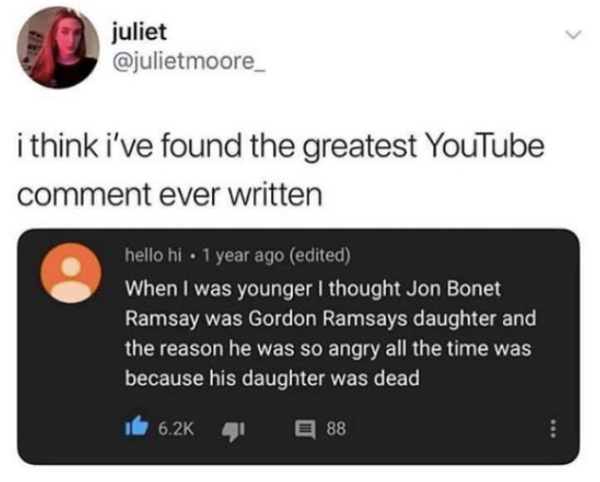 multimedia - juliet i think i've found the greatest YouTube comment ever written hello hi 1 year ago edited When I was younger I thought Jon Bonet Ramsay was Gordon Ramsays daughter and the reason he was so angry all the time was because his daughter was 