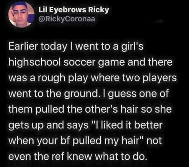 VOX - Lil Eyebrows Ricky Earlier today I went to a girl's highschool soccer game and there was a rough play where two players went to the ground. I guess one of them pulled the other's hair so she gets up and says "Id it better when your bf pulled my hair