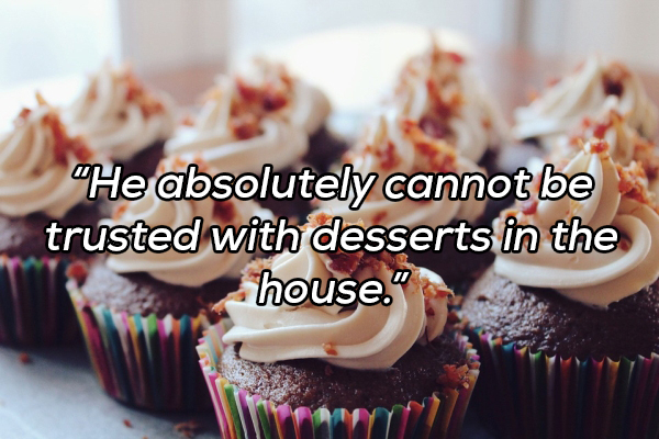 He absolutely cannot be trusted with desserts in the house."