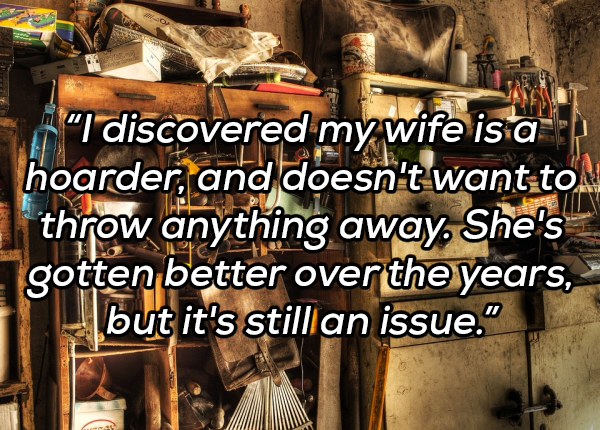 hoarding aesthetic - "I discovered my wife is a hoarder, and doesn't want to throw anything away. She's gotten better over the years, but it's still an issue."